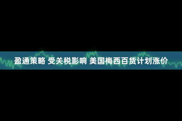 盈通策略 受关税影响 美国梅西百货计划涨价