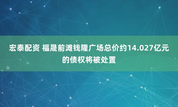宏泰配资 福晟前滩钱隆广场总价约14.027亿元的债权将被处置
