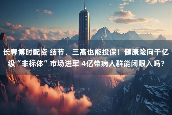 长春博时配资 结节、三高也能投保！健康险向千亿级“非标体”市场进军 4亿带病人群能闭眼入吗？