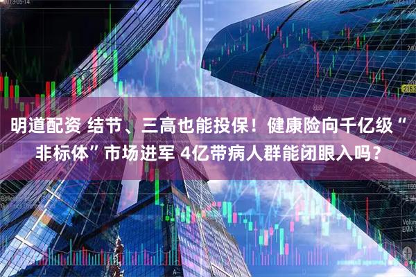 明道配资 结节、三高也能投保！健康险向千亿级“非标体”市场进军 4亿带病人群能闭眼入吗？