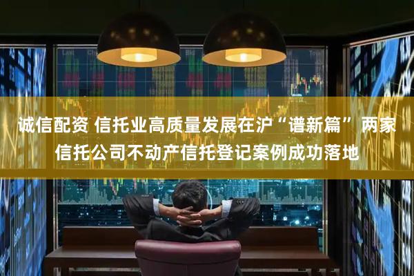 诚信配资 信托业高质量发展在沪“谱新篇” 两家信托公司不动产信托登记案例成功落地