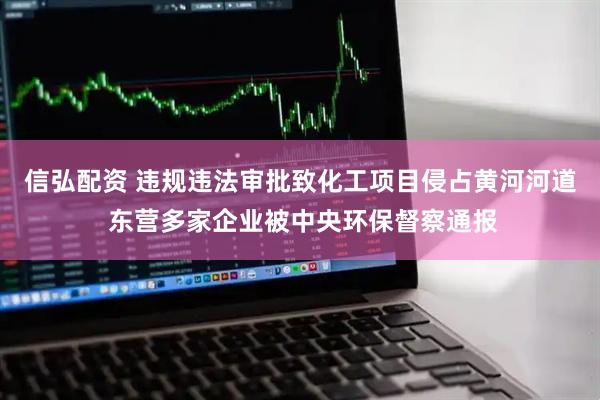 信弘配资 违规违法审批致化工项目侵占黄河河道 东营多家企业被中央环保督察通报