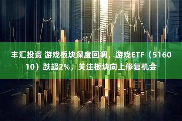 丰汇投资 游戏板块深度回调，游戏ETF（516010）跌超2%，关注板块向上修复机会