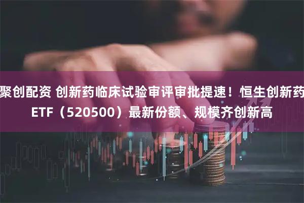 聚创配资 创新药临床试验审评审批提速！恒生创新药ETF（520500）最新份额、规模齐创新高