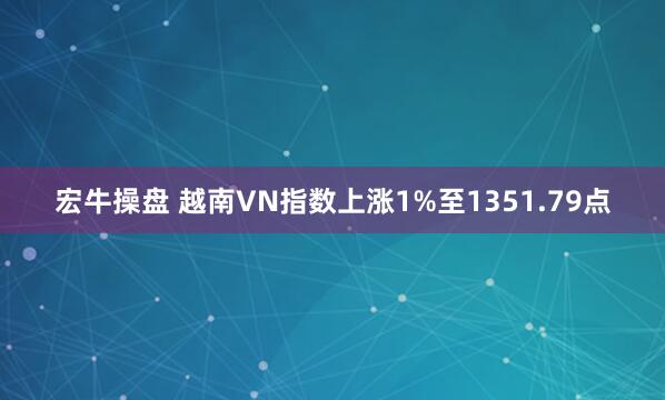 宏牛操盘 越南VN指数上涨1%至1351.79点