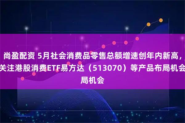 尚盈配资 5月社会消费品零售总额增速创年内新高，关注港股消费ETF易方达（513070）等产品布局机会