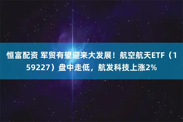 恒富配资 军贸有望迎来大发展！航空航天ETF（159227）盘中走低，航发科技上涨2%
