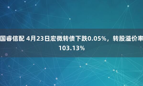 国睿信配 4月23日宏微转债下跌0.05%，转股溢价率103.13%