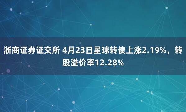 浙商证券证交所 4月23日星球转债上涨2.19%，转股溢价率12.28%