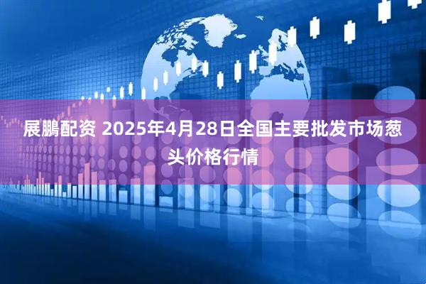 展鵬配资 2025年4月28日全国主要批发市场葱头价格行情