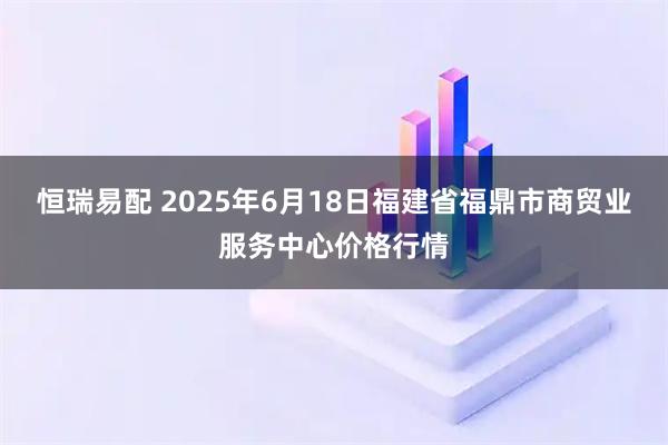 恒瑞易配 2025年6月18日福建省福鼎市商贸业服务中心价格行情