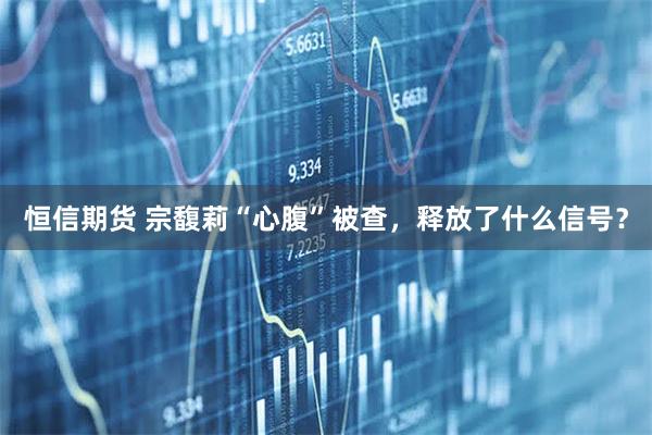 恒信期货 宗馥莉“心腹”被查，释放了什么信号？