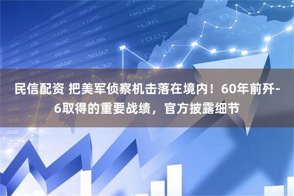 民信配资 把美军侦察机击落在境内！60年前歼-6取得的重要战绩，官方披露细节