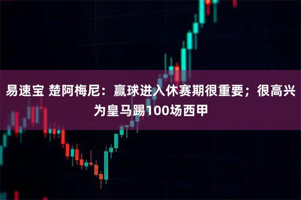 易速宝 楚阿梅尼：赢球进入休赛期很重要；很高兴为皇马踢100场西甲