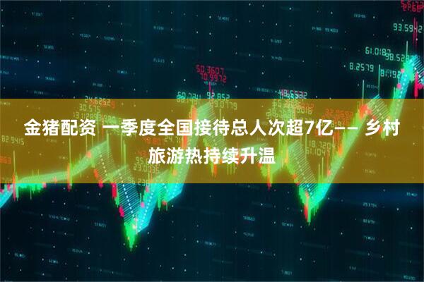 金猪配资 一季度全国接待总人次超7亿—— 乡村旅游热持续升温