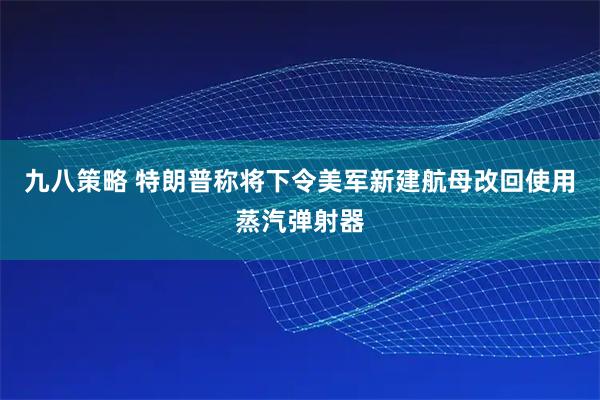 九八策略 特朗普称将下令美军新建航母改回使用蒸汽弹射器