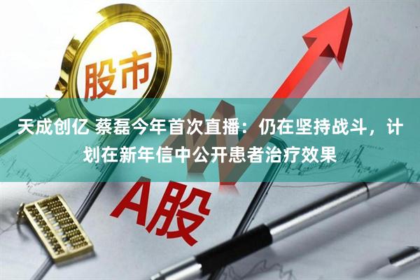 天成创亿 蔡磊今年首次直播：仍在坚持战斗，计划在新年信中公开患者治疗效果