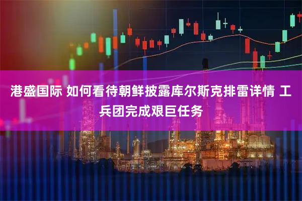 港盛国际 如何看待朝鲜披露库尔斯克排雷详情 工兵团完成艰巨任务