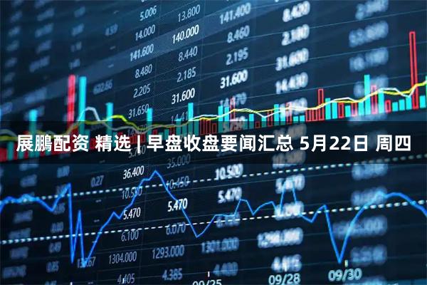 展鵬配资 精选 | 早盘收盘要闻汇总 5月22日 周四