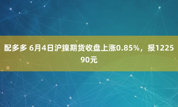 配多多 6月4日沪镍期货收盘上涨0.85%，报122590元