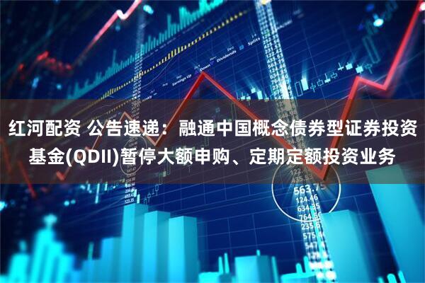 红河配资 公告速递：融通中国概念债券型证券投资基金(QDII)暂停大额申购、定期定额投资业务