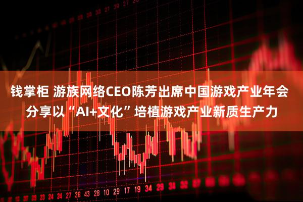 钱掌柜 游族网络CEO陈芳出席中国游戏产业年会 分享以“AI+文化”培植游戏产业新质生产力