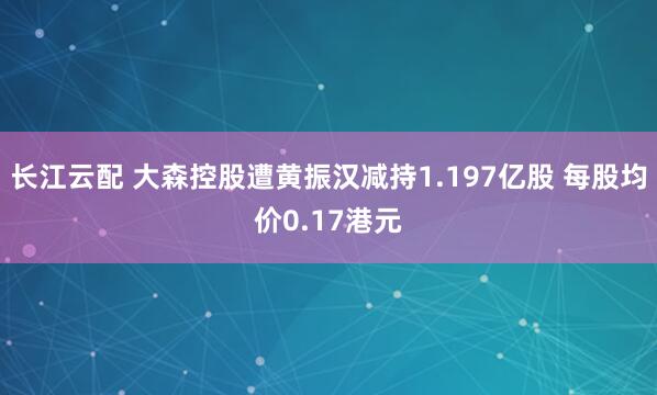 长江云配 大森控股遭黄振汉减持1.197亿股 每股均价0.17港元