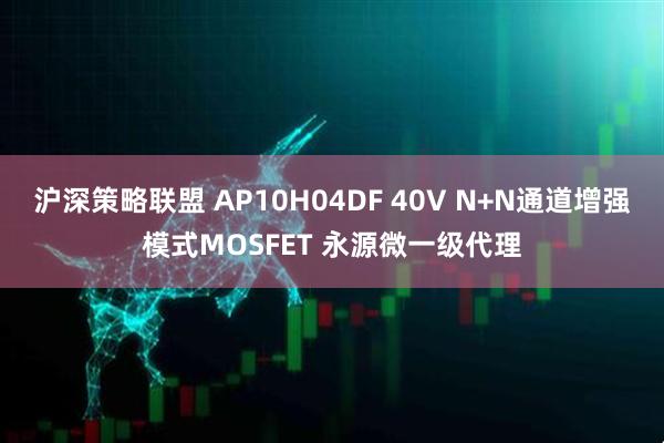 沪深策略联盟 AP10H04DF 40V N+N通道增强模式MOSFET 永源微一级代理