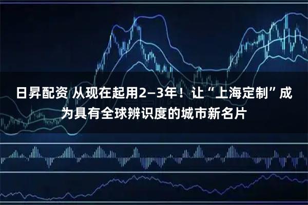 日昇配资 从现在起用2—3年！让“上海定制”成为具有全球辨识度的城市新名片