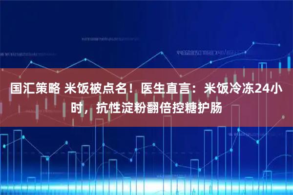 国汇策略 米饭被点名！医生直言：米饭冷冻24小时，抗性淀粉翻倍控糖护肠