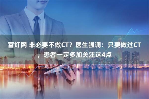 富灯网 非必要不做CT？医生强调：只要做过CT，患者一定多加关注这4点